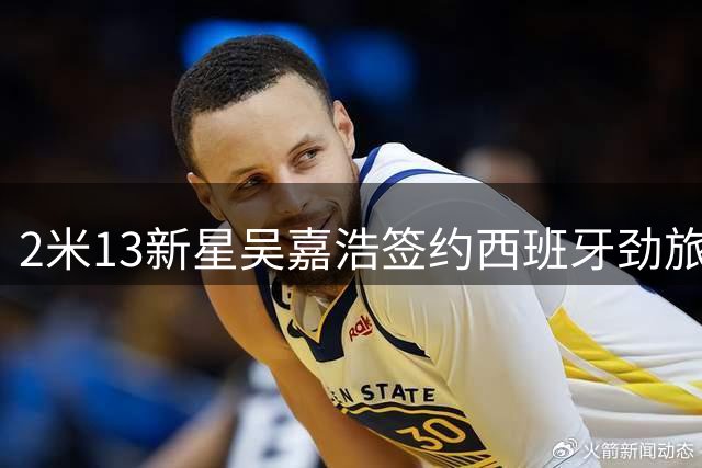2米13新星吴嘉浩签约西班牙劲旅 开启欧洲篮球深造之旅